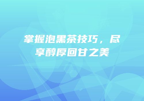 掌握泡黑茶技巧，尽享醇厚回甘之美