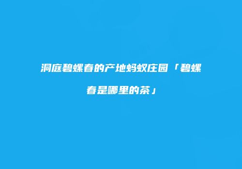 洞庭碧螺春的产地蚂蚁庄园「碧螺春是哪里的茶」