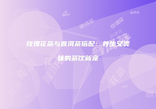 玫瑰花茶与普洱茶搭配：养生又美味的茶饮新宠