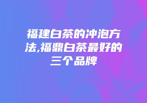 福建白茶的冲泡方法,福鼎白茶最好的三个品牌