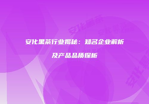 安化黑茶行业揭秘：知名企业解析及产品品质探析