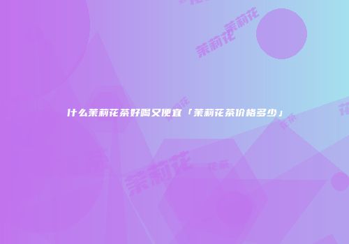 什么茉莉花茶好喝又便宜「茉莉花茶价格多少」