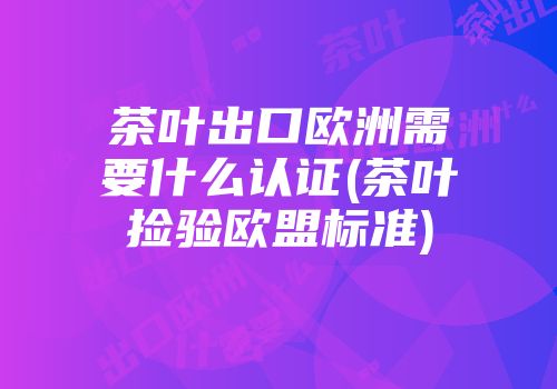 茶叶出口欧洲需要什么认证(茶叶捡验欧盟标准)