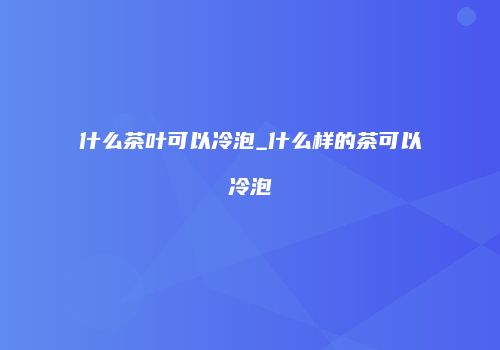 什么茶叶可以冷泡_什么样的茶可以冷泡