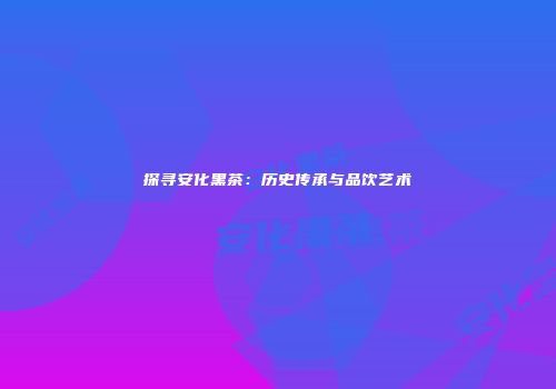 探寻安化黑茶：历史传承与品饮艺术