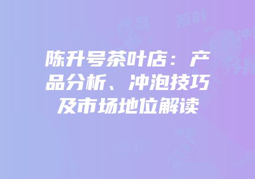 陈升号茶叶店：产品分析、冲泡技巧及市场地位解读