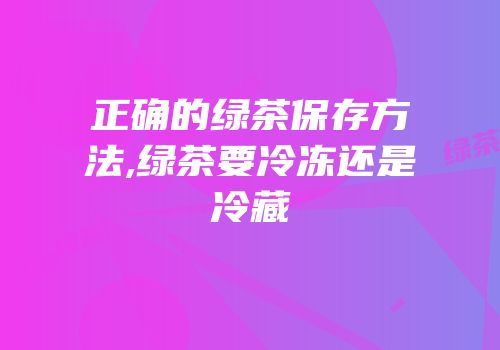 正确的绿茶保存方法,绿茶要冷冻还是冷藏