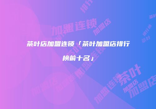 茶叶店加盟连锁「茶叶加盟店排行榜前十名」