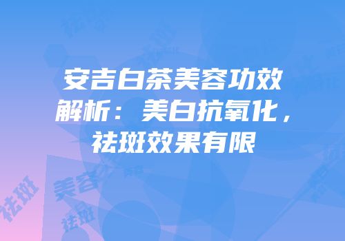 安吉白茶美容功效解析：美白抗氧化，祛斑效果有限