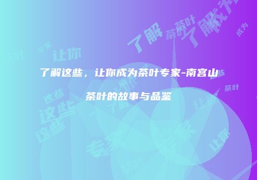 了解这些，让你成为茶叶专家-南宫山茶叶的故事与品鉴