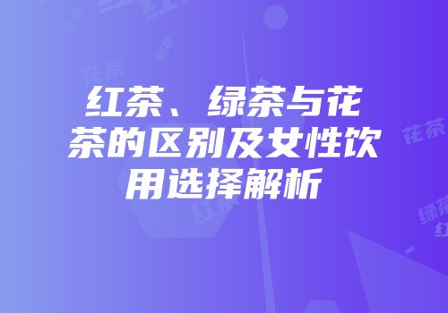 红茶、绿茶与花茶的区别及女性饮用选择解析