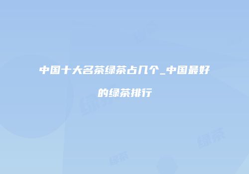 中国十大名茶绿茶占几个_中国最好的绿茶排行