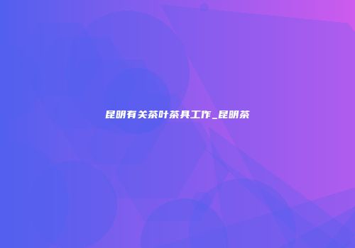 昆明有关茶叶茶具工作_昆明茶