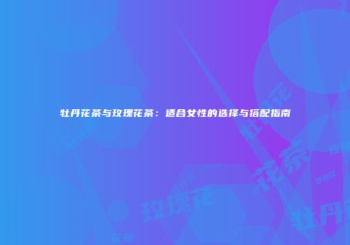 牡丹花茶与玫瑰花茶：适合女性的选择与搭配指南