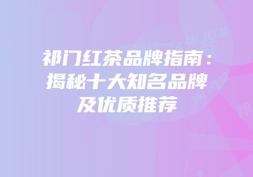 祁门红茶品牌指南：揭秘十大知名品牌及优质推荐