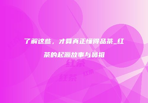 了解这些，才算真正懂得品茶_红茶的起源故事与鼻祖
