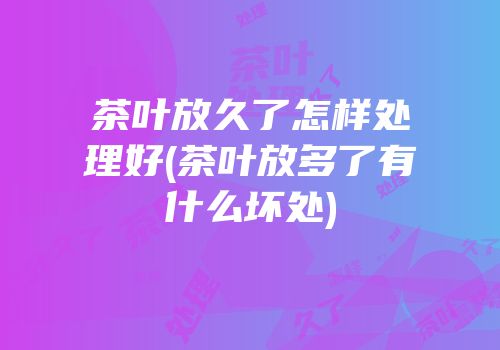 茶叶放久了怎样处理好(茶叶放多了有什么坏处)