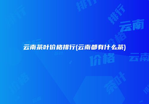云南茶叶价格排行(云南都有什么茶)