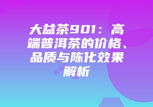 大益茶901：高端普洱茶的价格、品质与陈化效果解析
