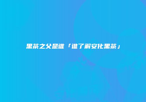 黑茶之父是谁「谁了解安化黑茶」