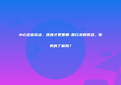 小心这些坑点，健康才更重要-喝红茶的禁忌，你真的了解吗？