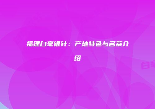 福建白毫银针：产地特色与名茶介绍
