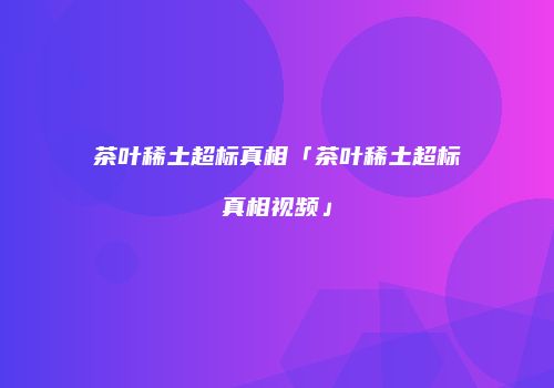 茶叶稀土超标真相「茶叶稀土超标真相视频」