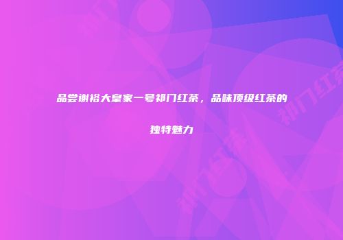 品尝谢裕大皇家一号祁门红茶，品味顶级红茶的独特魅力