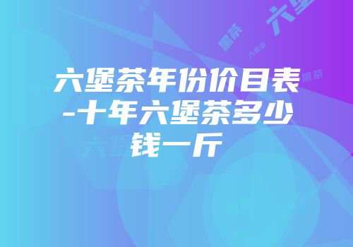 六堡茶年份价目表-十年六堡茶多少钱一斤