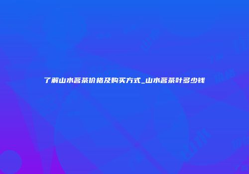 了解山水茗茶价格及购买方式_山水茗茶叶多少钱