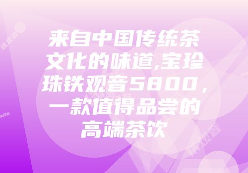 来自中国传统茶文化的味道,宝珍珠铁观音5800，一款值得品尝的高端茶饮