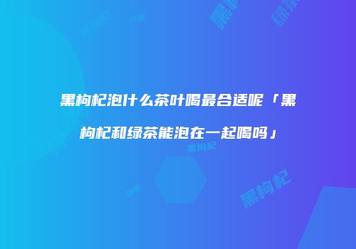 黑枸杞泡什么茶叶喝最合适呢「黑枸杞和绿茶能泡在一起喝吗」