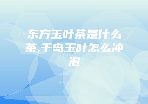 东方玉叶茶是什么茶,千岛玉叶怎么冲泡