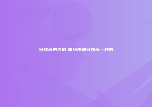 乌龙茶的区别,黑乌龙和乌龙茶一样吗