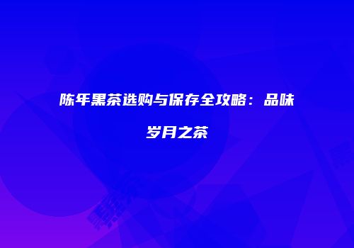 陈年黑茶选购与保存全攻略：品味岁月之茶