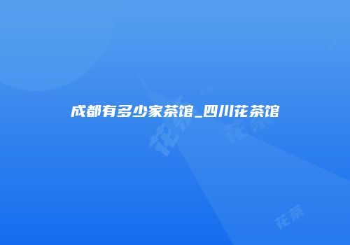 成都有多少家茶馆_四川花茶馆
