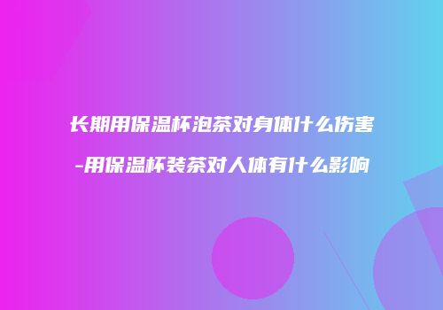 长期用保温杯泡茶对身体什么伤害-用保温杯装茶对人体有什么影响