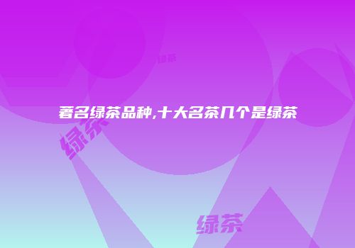 著名绿茶品种,十大名茶几个是绿茶