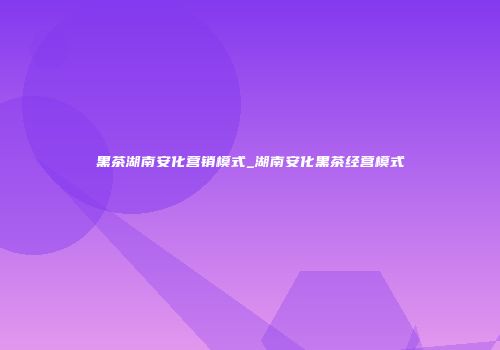黑茶湖南安化营销模式_湖南安化黑茶经营模式