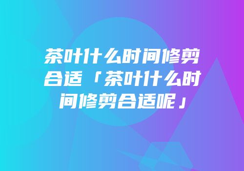 茶叶什么时间修剪合适「茶叶什么时间修剪合适呢」