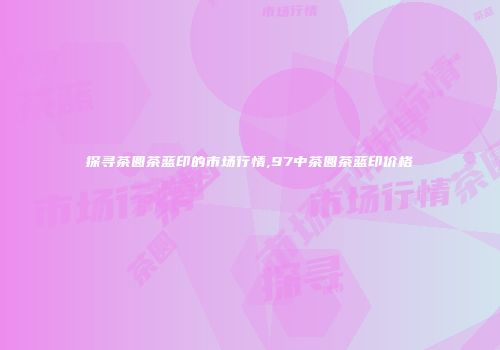 探寻茶圆茶蓝印的市场行情,97中茶圆茶蓝印价格