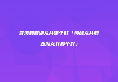 普洱和西湖龙井哪个好「狮峰龙井和西湖龙井哪个好」
