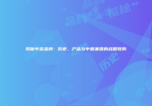 揭秘中茶品牌：历史、产品与中粮集团的战略收购
