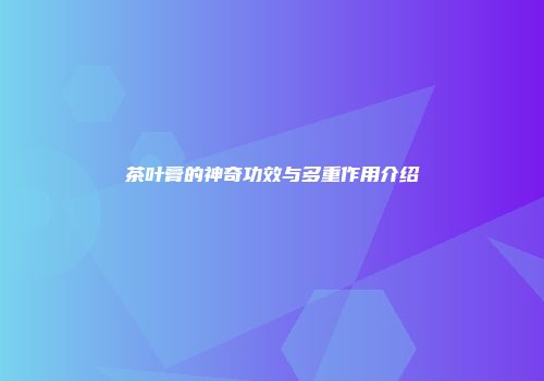 茶叶膏的神奇功效与多重作用介绍