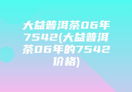 大益普洱茶06年7542(大益普洱茶06年的7542价格)