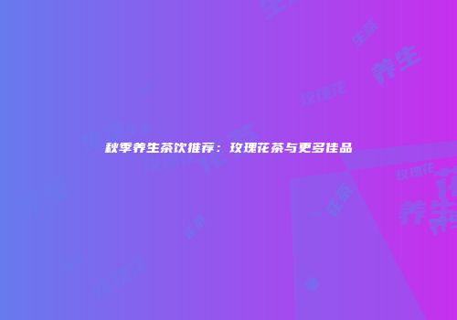 秋季养生茶饮推荐：玫瑰花茶与更多佳品