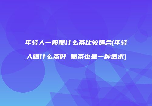 年轻人一般喝什么茶比较适合(年轻人喝什么茶好 喝茶也是一种追求)
