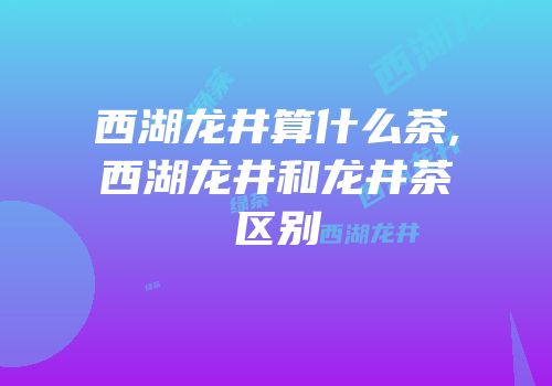 西湖龙井算什么茶,西湖龙井和龙井茶区别