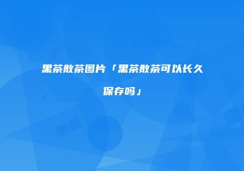 黑茶散茶图片「黑茶散茶可以长久保存吗」