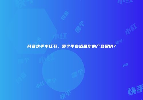 抖音快手小红书，哪个平台适合你的产品营销？